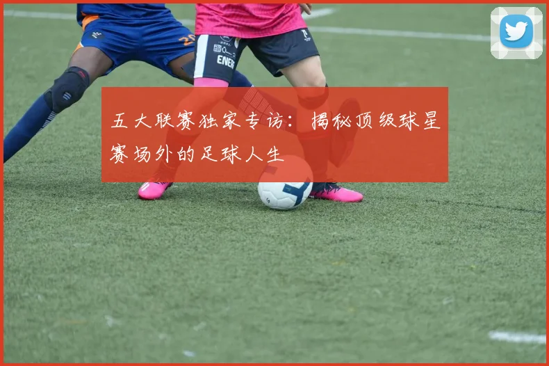 五大联赛独家专访:揭秘顶级球星赛场外的足球人生