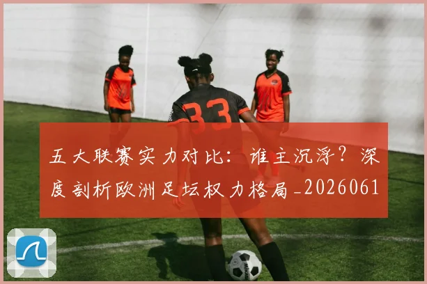 五大联赛实力对比:谁主沉浮?深度剖析欧洲足坛权力格局_20260611141053