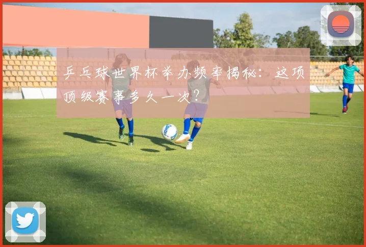乒乓球世界杯举办频率揭秘:这项顶级赛事多久一次?