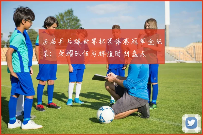 历届乒乓球世界杯团体赛冠军全记录:荣耀队伍与辉煌时刻盘点