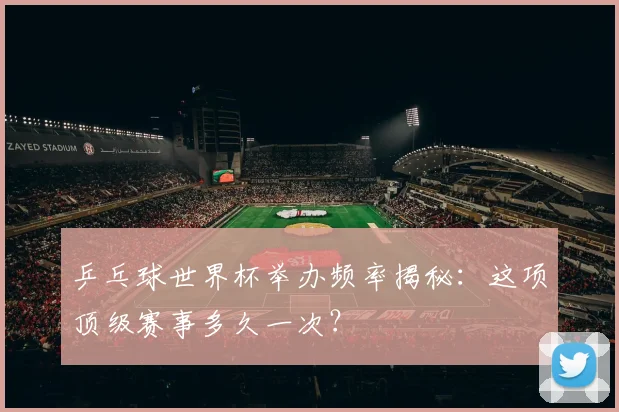 乒乓球世界杯举办频率揭秘:这项顶级赛事多久一次?