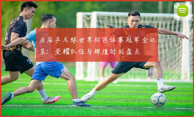 历届乒乓球世界杯团体赛冠军全记录：荣耀队伍与辉煌时刻盘点