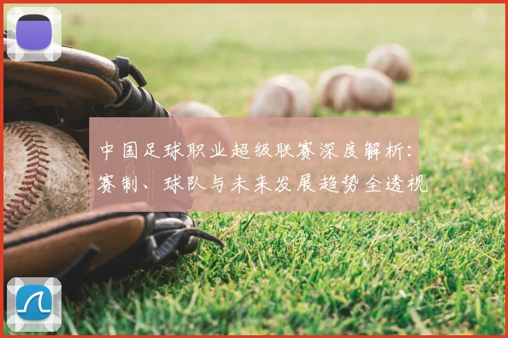 中国足球职业超级联赛深度解析:赛制、球队与未来发展趋势全透视
