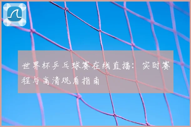 世界杯乒乓球赛在线直播:实时赛程与高清观看指南