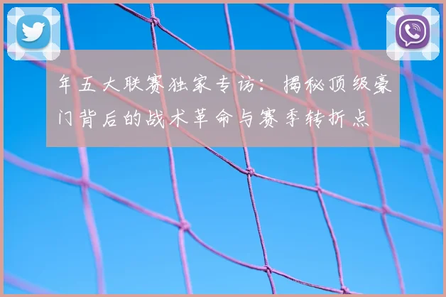年五大联赛独家专访:揭秘顶级豪门背后的战术革命与赛季转折点
