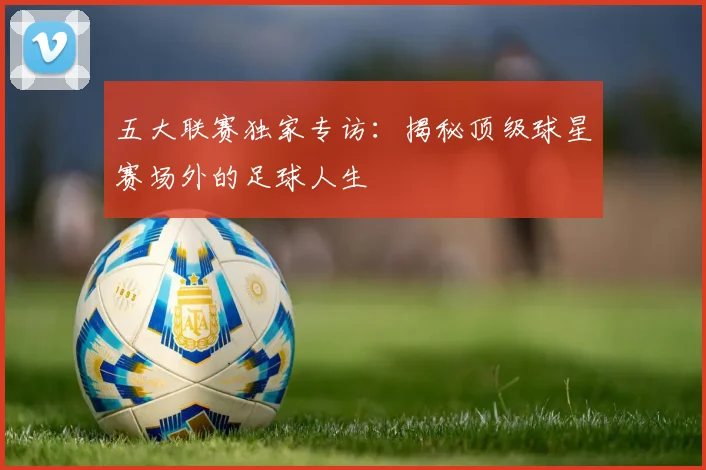 五大联赛独家专访:揭秘顶级球星赛场外的足球人生