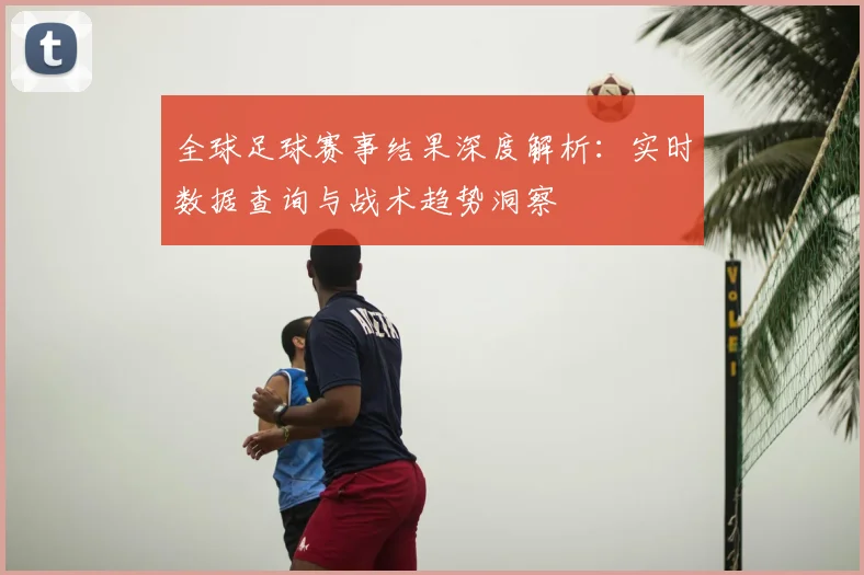 全球足球赛事结果深度解析:实时数据查询与战术趋势洞察