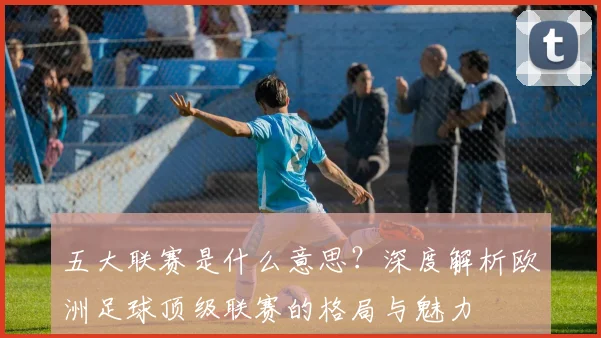 五大联赛是什么意思？深度解析欧洲足球顶级联赛的格局与魅力