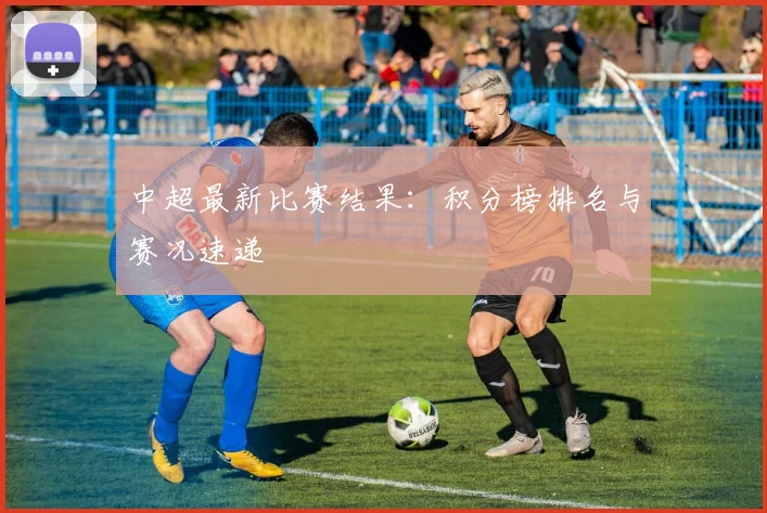 中超最新比赛结果：积分榜排名与赛况速递