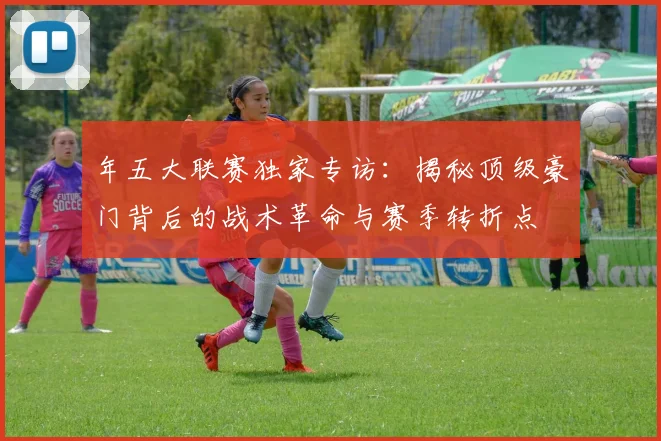 年五大联赛独家专访:揭秘顶级豪门背后的战术革命与赛季转折点
