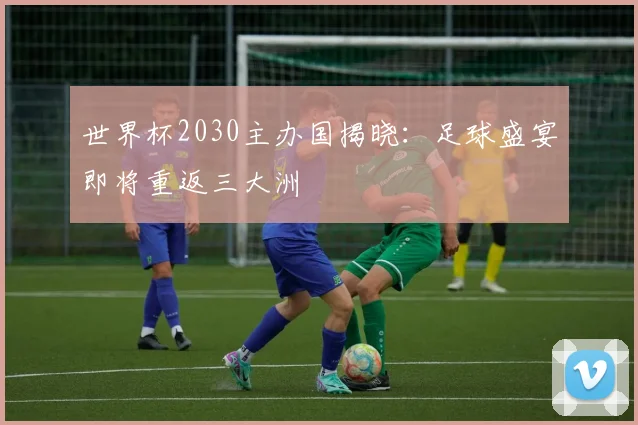 世界杯2030主办国揭晓：足球盛宴即将重返三大洲